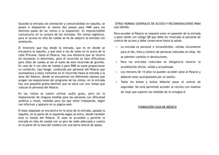 Sacando la entrada con antelación y comunicándolo en taquilla, se
ponen a disposición al menos dos plazas para PMR para los
distintos pases de las visitas a la exposición. Es imprescindible
comunicarlo en la compra de las entradas. Por temas logísticos,
para el acceso en silla de ruedas se ha de adquirir la entrada con
antelación.
El itinerario que hay desde la entrada, que es en donde se
encuentra la taquilla, y que está a ras de suelo en la acera de la
calle Princesa, hasta el Palacio, hay una distancia que se recorre
sin escalones ni desniveles, pero el recorrido se hace dificultoso
para sillas de ruedas al ser el suelo de este recorrido de gravilla.
En caso de ir con silla de ruedas o para PMR se suele proporcionar
un cochecito, tipo booge, conducido por personal del Palacio que
acompañara a estos visitantes en el recorrido hasta la entrada a la
zona del Palacio, donde se encuentran los diferentes salones que
acogen las exposiciones del programa de las visitas, en la entrada
hay una pequeña grieta-desnivel que se salva con una rampa que
colocan el personal del Palacio.
En las visitas se suelen utilizar audio guías, pero sin la
implantación de ninguna medida para las personas con dificultad
auditiva y visual, medidas para las que están trabajando, según
nos informan y aparece en su página web.
El Aseo adaptado se encuentra en la zona de la entrada, pasada la
taquilla, en la parte de la izquierda según se entra, donde también
está la tienda del Palacio. El aseo es accesible y permite la
entrada en silla de ruedas con un giro de radio adecuado y cuenta
en la parte de la taza del inodoro con una barra lateral de apoyo.
OTRAS NORMAS GENERALES DE ACCESO Y RECOMENDACIONES PARA
LAS VISITAS:
Para acceder al Palacio se requiere estar en posesión de la entrada
o pase válido con código QR que debe ser mostrado al personal de
control de acceso y debe conservarse hasta la salida.
o La entrada es personal e intransferible, válidas únicamente
para el día, hora y número de personas indicados en ellas. No
se admiten cambios ni devoluciones.
o Para las entradas reducidas es obligatorio mostrar la
acreditación oficial, valida y actualizada.
o Los menores de 14 años no pueden acceder solos al Palacio y
deberán estar acompañados por un adulto.
o Todos los bolsos y bultos deberán pasar el control de
seguridad. No está permitido acceder al recinto con maletas
de viaje que superen las medidas de la consigna.0
FUNDACIÓN CASA DE MÉXICO
 