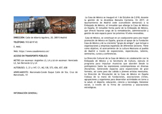 DIRECCIÓN: Calle de Alberto Aguilera, 20, 28015 Madrid
TELÉFONO: 910 68 97 65
E. MAIL:
Web: https://www.casademexico.es/
ACCESO EN TRANSPORTE PÚBLICO:
METRO con ascensor: Argüelles L3, L4 y L6 sin ascensor: Noviciado
L2, San Bernardo L2 y L4
AUTOBUSES: 3, 21 y 147, C1, M2,138, 573, 656, 657, 658
APARCAMIENTO: Marcenado-Conde Duque Calle de Sta. Cruz de
Marcenado, 14
INFORMACIÓN GENERAL:
La Casa de México se inauguró el 1 de Octubre de 2.018, durante
la gestión de la Alcaldesa Manuela Carmena. En 2017, el
Ayuntamiento de Madrid cede (conce0sión demanial) a la
Embajada de México, el inmueble que alberga la Casa de México
en España. El inmueble forma parte de la Embajada de México,
que ofreció hacerse cargo de la remodelación, administración y
gestión de este espacio parar los próximos 10 años renovables.
Casa de México, se constituye en un coadyuvante para una mayor
promoción de México en España, gracias al apoyo de la Fundación
Casa de México y de su creciente “grupo de amigos”, que incluye a
organizaciones y empresas españolas de diferentes sectores. Tiene
como objetivo, el acercamiento de la cultura Mexicana al pueblo
de Madrid a través de exposiciones, espectáculos, talleres,
seminarios, cursos y conferencias.
La Dirección Cultural de la Casa de México en colaboración con la
Embajada de México y la Secretaria de Cultura, ejecuta el
programa para impulsar muestras que aborden desde lo
prehispánico hasta las expresiones contemporáneas en diversas
disciplinas. Generando espacios para exposiciones de gran
formato, así como para dar cabida a jóvenes artistas mexicanos.
La Dirección de Vinculación de la Casa de México en España
trabaja de la mano de fundaciones, asociaciones civiles,
agrupaciones y organismos para desarrollar actividades en torno a
la salud, el deporte, educación, ciencia y tecnología, bienestar
social, a través de la firma de convenios y asociaciones
estratégicas.
 
