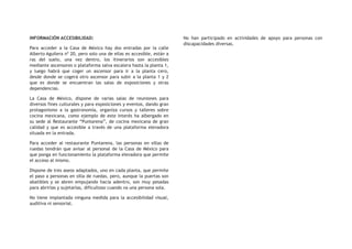 INFORMACIÓN ACCESIBILIDAD:
Para acceder a la Casa de México hay dos entradas por la calle
Alberto Aguilera nº 20, pero solo una de ellas es accesible, están a
ras del suelo, una vez dentro, los itinerarios son accesibles
mediante ascensores o plataforma salva escalera hasta la planta 1,
y luego habrá que coger un ascensor para ir a la planta cero,
desde donde se cogerá otro ascensor para subir a la planta 1 y 2
que es donde se encuentran las salas de exposiciones y otras
dependencias.
La Casa de México, dispone de varias salas de reuniones para
diversos fines culturales y para exposiciones y eventos, dando gran
protagonismo a la gastronomía, organiza cursos y talleres sobre
cocina mexicana, como ejemplo de este interés ha albergado en
su sede al Restaurante “Puntarena”, de cocina mexicana de gran
calidad y que es accesible a través de una plataforma elevadora
situada en la entrada.
Para acceder al restaurante Puntarena, las personas en sillas de
ruedas tendrán que avisar al personal de la Casa de México para
que ponga en funcionamiento la plataforma elevadora que permite
el acceso al mismo.
Dispone de tres aseos adaptados, uno en cada planta, que permite
el paso a personas en silla de ruedas, pero, aunque la puertas son
abatibles y se abren empujando hacia adentro, son muy pesadas
para abrirlas y sujetarlas, dificultoso cuando va una persona sola.
No tiene implantada ninguna medida para la accesibilidad visual,
auditiva ni sensorial.
No han participado en actividades de apoyo para personas con
discapacidades diversas.
 