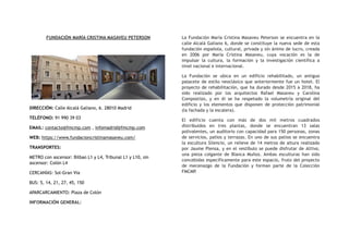 FUNDACIÓN MARÍA CRISTINA MASAVEU PETERSON
DIRECCIÓN: Calle Alcalá Galiano, 6. 28010 Madrid
TELÉFONO: 91 990 39 03
EMAIL: contacto@fmcmp.com , infomadrid@fmcmp.com
WEB: https://www.fundacioncristinamasaveu.com/
TRANSPORTES:
METRO con ascensor: Bilbao L1 y L4, Tribunal L1 y L10, sin
ascensor: Colón L4
CERCANÍAS: Sol-Gran Vía
BUS: 5, 14, 21, 27, 45, 150
APARCARCAMIENTO: Plaza de Colón
INFORMACIÓN GENERAL:
La Fundación María Cristina Masaveu Peterson se encuentra en la
calle Alcalá Galiano 6, donde se constituye la nueva sede de esta
fundación española, cultural, privada y sin ánimo de lucro, creada
en 2006 por María Cristina Masaveu, cuya vocación es la de
impulsar la cultura, la formación y la investigación científica a
nivel nacional e internacional.
La Fundación se ubica en un edificio rehabilitado, un antiguo
palacete de estilo neoclásico que anteriormente fue un hotel. El
proyecto de rehabilitación, que ha durado desde 2015 a 2018, ha
sido realizado por los arquitectos Rafael Masaveu y Carolina
Compostizo, y en él se ha respetado la volumetría original del
edificio y los elementos que disponen de protección patrimonial
(la fachada y la escalera).
El edificio cuenta con más de dos mil metros cuadrados
distribuidos en tres plantas, donde se encuentran 13 salas
polivalentes, un auditorio con capacidad para 150 personas, zonas
de servicios, patios y terrazas. En uno de sus patios se encuentra
la escultura Silencio, un relieve de 14 metros de altura realizado
por Jaume Plensa, y en el vestíbulo se puede disfrutar de Altiva,
una pieza colgante de Blanca Muñoz. Ambas esculturas han sido
concebidas específicamente para este espacio, fruto del proyecto
de mecenazgo de la Fundación y forman parte de la Colección
FMCMP.
 