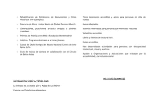 o Rehabilitación de Patrimonio de Monumentos y Sitios
Históricos (ver ejemplos)
o Concurso de Micro relatos Monte de Piedad Carmen Alborch
o Generaciones, plataforma artística dirigida a jóvenes
creadores
o Premios de Poesía joven RNE y Fundación Montemadrid
o Inéditos. Programa destinado a artistas jóvenes
o Cursos de Otoño Amigos del Museo Nacional Centro de Arte
Reina Sofía
o Ciclo de música de cámara en colaboración con el Círculo
de Bellas Artes
INFORMACIÓN SOBRE ACCESIBILIDAD:
La entrada es accesible por la Plaza de San Martin
Cuenta con Plataformas elevadoras
Tiene Ascensores accesibles y aptos para personas en silla de
ruedas
Aseos Adaptados
Asientos reservados para personas con movilidad reducida
Señalética accesible
Libros y folletos de lectura fácil
Guías accesibles
Han desarrollados actividades para personas con discapacidad
intelectual, visual y auditiva
Ayudan a Organizaciones y Asociaciones que trabajan por la
accesibilidad y la inclusión social
INSTITUTO CERVANTES
 