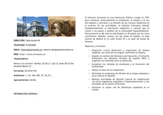 DIRECCIÓN: Calle Alcalá 49
TELÉFONO: 914367600
EMAIL: informa@cervantes.es, blanca.rodriguez@cervantes.es
WEB: https://www.cervantes.es/
TRANSPORTES:
Metros con ascensor: Sevilla: L2 Sol L1, L2y L3, Gran Vía L5 Sin
ascensor Banco L2
Cercanías: Sol-Gran Vía
Autobuses: 1, 14, 146, 203, 27, 34, E1,
Aparcamientos: Sevilla
INFORMACIÓN GENERAL:
El Instituto Cervantes es una Institución Pública creada en 1991
para promover universalmente la enseñanza, el estudio y el uso
del español y contribuir a la difusión de las culturas hispánicas en
el exterior. En sus actividades, el Instituto Cervantes atiende
fundamentalmente al patrimonio lingüístico y cultural que es
común a los países y pueblos de la comunidad hispanohablante.
Está presente en 86 centros distribuidos en 45 países por los cinco
continentes. Además, cuenta con dos sedes en España, la sede
central de Madrid en la calle Alcalá 49 y la sede de Alcalá de
Henares.
Objetivos y funciones
o Organizar cursos generales y especiales de lengua
española, así como de las lenguas cooficiales en España.
o Expedir en nombre del Ministerio de Educación y Formación
Profesional los diplomas oficiales de español DELE y
organizar los exámenes para su obtención.
o Actualizar los métodos de enseñanza y la formación del
profesorado.
o Apoyar la labor de los hispanistas.
o Participar en programas de difusión de la lengua española y
de la cultura en español.
o Realizar actividades de difusión cultural en colaboración
con otros organismos españoles e hispanoamericanos y con
entidades de los países anfitriones. 
o Gestionar la mayor red de bibliotecas españolas en el
mundo.
 
