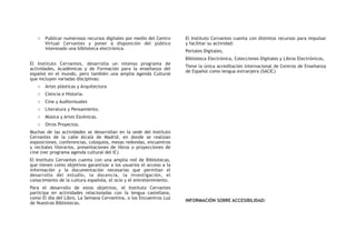 o Publicar numerosos recursos digitales por medio del Centro
Virtual Cervantes y poner a disposición del público
interesado una biblioteca electrónica.
El Instituto Cervantes, desarrolla un intenso programa de
actividades, Académicas y de Formación para la enseñanza del
español en el mundo, pero también una amplia Agenda Cultural
que incluyen variadas disciplinas:
o Artes plásticas y Arquitectura
o Ciencia e Historia.
o Cine y Audiovisuales
o Literatura y Pensamiento.
o Música y Artes Escénicas.
o Otros Proyectos.
Muchas de las actividades se desarrollan en la sede del Instituto
Cervantes de la calle Alcalá de Madrid, en donde se realizan
exposiciones, conferencias, coloquios, mesas redondas, encuentros
y recitales literarios, presentaciones de libros o proyecciones de
cine (ver programa agenda cultural del IC)
El Instituto Cervantes cuenta con una amplia red de Bibliotecas,
que tienen como objetivos garantizar a los usuarios el acceso a la
información y la documentación necesarias que permitan el
desarrollo del estudio, la docencia, la investigación, el
conocimiento de la cultura española, el ocio y el entretenimiento.
Para el desarrollo de estos objetivos, el Instituto Cervantes
participa en actividades relacionadas con la lengua castellana,
como El día del Libro, La Semana Cervantina, o los Encuentros Luz
de Nuestras Bibliotecas.
El Instituto Cervantes cuenta con distintos recursos para impulsar
y facilitar su actividad:
Portales Digitales,
Biblioteca Electrónica, Colecciones Digitales y Libros Electrónicos,
Tiene la única acreditación internacional de Centros de Enseñanza
de Español como lengua extranjera (SACIC)
INFORMACIÓN SOBRE ACCESIBILIDAD:
 