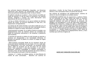 Hay suficiente Material bibliográfico disponible, con Elementos
interactivos para personas con discapacidad visual. Hay audio
libros para personas discapacidad visual, no hay en braille.
El Auditorio ubicado en la planta-1, tiene itinerario accesible por
medio de ascensor. El tipo de suelo es horizontal y los asientos
móviles. Imágenes y sonidos con audio descripción varía
dependiendo del acto que se desarrolle.
No hay un folleto informativo en el que se señalan las distintas
plantas del museo, los servicios disponibles en cada una y las
exposiciones correspondientes.
Los rótulos son del mismo formato a una altura media de 2 m y el
tamaño de letra es de 2,5 cm Letras de color contrastado Textos y
símbolos sin respecto al fondo: altorrelieve y sin braille
Estacionamiento accesible. Es un edificio histórico accesible y los
desplazamientos entre las distintas plantas son accesibles por
medio de ascensores alternativos a las escaleras y plataforma
salva escaleras.
El personal de atención al público ha sido formado en atención a
personas con discapacidad y con necesidades diferentes. El
personal de atención al público no conoce la Lengua de Signos
Española (LSE).
RUTA Escaleras principales Borde de los escalones Zócalo de
protección lateral señalizado con una franja ≥12 cm a cada lado:
son antideslizante y de color contrastado. Los escalones tienen
tabica, Todos los escalones son de una bocel con una misma
altura. Tiene pasamanos a cada lado protegido, y uno central.
Pasamanos continuos prolongados al rellanos intermedios al
principio y final. No hay Franja de pavimento de textura distinta y
color contrastado al principio y final de la escalera.
Ascensor, nº 1, Cabina con señales sonoras, no tiene Botones de
mando de color contrastado. Botonera con números en
altorrelieve y braille. No hay Franja de pavimento de textura
distinta y color contrastado frente a la puerta del ascensor.
Hay sistemas de emergencia del establecimiento, sistemas de
alarma en caso de emergencia con señales sonoras
ACCESIBILIDAD AUDITIVA Salas de exposiciones y auditorio Folleto
con los contenidos de la expo- Folleto que indica el itinerario
sición: puntualmente para cada sugerido de la visita: no hay
exposición Auditorio con bucle de inducción La narración, los
diálogos y los sonimagnética: no dos del video están subtitulados:
Posibilidad de traducción a lengua de signos y subtitulado si el
acto lo requiere. Aseos comunes Sistema de cierre de puertas con
una Puertas de cabina con una banda señal visual de ocupado o
libre: no libre inferior que permite visualizar si hay alguien dentro:
no Ascensor nº 1 Señales visuales de la planta y senti- Botón de
emergencia con un testigo do de desplazamiento dentro y fuera
luminoso que confirme el registro de
MUSEO ABC FUNDACIÓN COLECCIÓN ABC
 