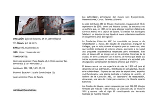 DIRECCIÓN: Calle de Amaniel, 29-31. 28015 Madrid
TELÉFONO: 917 58 83 79
EMAIL: info_museo@abc.es
WEB: https://museo.abc.es/
TRANSPORTES:
Metro con ascensor: Plaza España L3, L10 sin ascensor San
Bernardo L 2 y L4 Noviciado L2
Autobuses: 002, 138, 1421, 39, C2
Bicimad: Estación 13 (calle Conde Duque 22)
Aparcamientos: Plaza de España
INFORMACIÓN GENERAL:
Las actividades principales del museo son: Exposiciones.
Presentaciones, Cursos. Talleres y Librería.
La sede del Museo ABC de Dibujo e Ilustración, inaugurado el 22 de
septiembre de 2010, tiene una historia curiosa. Se encuentra en
un edificio que, en 1891, sirvió para albergar la primera fábrica de
Cervezas Mahou en la capital de España. Su creador fue José López
Salaberri, un arquitecto muy ligado al nuevo urbanismo madrileño
en los primeros años del siglo XX
La Fundación Colección ABC ha concebido un proyecto de
rehabilitación a manos del estudio de arquitectos Aranguren &
Gallegos, que no solo reforma el espacio para su nuevo uso, sino
que también enriquece el entorno urbano, aportando a la ciudad
una propuesta arquitectónica respetuosa pero innovadora. Con
ello, el Museo ABC se integra así en las entrañas históricas de la
ciudad, en directa relación con el barrio, de forma que desde sus
inicios se plantea como un centro vivo, próximo a la sociedad y de
divulgación y conservación del tesoro artístico que encierra.
El Museo cuenta con una superficie de más de 3.800 m2 para el
desarrollo de sus actividades,. Distribuidas en seis plantas, dos de
ellas subterráneas. Dispone de tres salas de exposiciones, espacios
multifuncionales, una planta dedicada a trabajos de gestión, el
Archivo de la Colección ABC, un laboratorio de restauración,
almacenes, una sala de cristal para eventos y la librería espacio
Edelvives
Los Fondos del Museo, están compuesto por casi 200.000 dibujos
firmados por más de 1.500 artistas. La Colección ABC se inicia en
1891 y recorre todo el siglo XX constituyendo una Narración
Ilustrada de Nuestra Historia
 