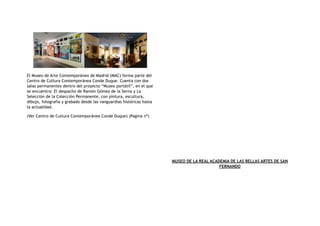 El Museo de Arte Contemporáneo de Madrid (MAC) forma parte del
Centro de Cultura Contemporánea Conde Duque. Cuenta con dos
salas permanentes dentro del proyecto “Museo portátil”, en el que
se encuentra: El despacho de Ramón Gómez de la Serna y La
Selección de la Colección Permanente, con pintura, escultura,
dibujo, fotografía y grabado desde las vanguardias históricas hasta
la actualidad.
(Ver Centro de Cultura Contemporánea Conde Duque) (Pagina nº)
MUSEO DE LA REAL ACADEMIA DE LAS BELLAS ARTES DE SAN
FERNANDO
 