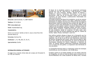 Dirección: Calle de Alcalá, 13, 28014 Madrid
Teléfono: 915 24 08 64
Web: www.rabasf.com
Email: museo@rabasf.org
TRANSPORTES:
Metros con ascensor: Sevilla: L2 Sol L1, L2y L3, Gran Vía L5 Sin
ascensor Banco L2
Cercanías: Sol-Gran Vía
Autobuses: 1, 14, 146, 203, 27, 34, E1,
Aparcamientos: Sevilla
INFORMACIÓN GENERAL-ACTIVIDADES
El origen de la creación oficial data de la época de Fernando VI,
en 1752 (ver historia)
El Museo de la Academia conserva un excepcional patrimonio
formado por más de 1.400 Pinturas, 1.300 Esculturas y 15.000
Dibujos, así como Estampas, Muebles, Objetos de Platería y
Orfebrería, Tapices, Cerámicas, Porcelanas y otras Artes
Decorativas. Cada una de las secciones cuenta con su propio
inventario, así como estudios y publicaciones relacionadas con
cada una de las obras.
Los fondos artísticos del Museo de la Academia, una de las mejores
pinacotecas de España, abarcan cinco siglos y diferentes escuelas,
ofreciendo un completo recorrido por la historia del arte desde el
Renacimiento hasta las tendencias más actuales del siglo XXI. Sus
cincuenta y nueve salas distribuidas en tres plantas exhiben obras
maestras del arte español, italiano y flamenco. Destacan obras de
artistas como Arcimboldo, Velázquez, Rubens, Van Dyck, El Greco,
Murillo, Ribera, Zurbarán, y sobre todo de Goya, que fue profesor
de esta Academia, donde se conservan 16 obras suyas, pero
también hay obras de artistas españoles del siglo XX, cuadros de
Sorolla, Tapies, Picasso, Sotomayor o Juan Gris.
Este edificio también alberga al Museo de la Calcografía que fue
creado en 1789 para reunir y guardar los grabados de los artistas
españoles. Hoy en día es una de las más importantes colecciones
de láminas calcográficas del mundo, reúne matrices desde el siglo
XVI al XXI, siendo las más importantes las series de planchas de
Tauromaquia, Desastres de Guerra, Disparates y Caprichos de
Goya. Se realizan además exposiciones temporales relacionadas
con el mundo del arte gráfico. La exposición está distribuida en
una sola planta
La Calcografía Nacional posee un importante archivo de estampas
constituido por una cifra superior a las 35.000 obras.
El Museo cuenta en sus fondos también con una amplia colección
de Fotografías, así como el fondo de Música que se conserva en el
Archivo-Biblioteca de la Real Academia de Bellas Artes, formado
 
