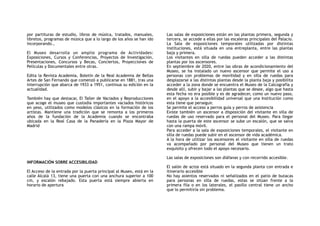 por partituras de estudio, libros de música, tratados, manuales,
libretos, programas de música que a lo largo de los años se han ido
incorporando.,
El Museo desarrolla un amplio programa de Actividades:
Exposiciones, Cursos y Conferencias, Proyectos de Investigación,
Presentaciones, Concursos y Becas, Conciertos, Proyecciones de
Películas y Documentales entre otras.
Edita la Revista Academia, Boletín de la Real Academia de Bellas
Artes de San Fernando que comenzó a publicarse en 1881, tras una
interrupción que abarca de 1933 a 1951, continua su edición en la
actualidad.
También hay que destacar, El Taller de Vaciados y Reproducciones
que acoge el museo que custodia importantes vaciados históricos
en yeso, utilizados como modelos clásicos en la formación de los
artistas. Mantiene una tradición que se remonta a los primeros
años de la fundación de la Academia cuando se encontraba
ubicada en la Real Casa de la Panadería en la Plaza Mayor de
Madrid
INFORMACIÓN SOBRE ACCESIBILIDAD
El Acceso de la entrada por la puerta principal al Museo, está en la
calle Alcalá 13, tiene una puerta con una anchura superior a 100
cm, y escalón rebajado. Esta puerta está siempre abierta en
horario de apertura
Las salas de exposiciones están en las plantas primera, segunda y
tercera, se accede a ellas por las escaleras principales del Palacio.
La Sala de exposiciones temporales utilizadas por distintas
instituciones, está situada en una entreplanta, entre las plantas
baja y primera.
Los visitantes en silla de ruedas pueden acceder a las distintas
plantas por los ascensores.
En septiembre de 2020, entre las obras de acondicionamiento del
Museo, se ha instalado un nuevo ascensor que permite el uso a
personas con problemas de movilidad y en silla de ruedas para
desplazarse a las distintas plantas desde la planta baja y posibilita
acceder a la zona donde se encuentra el Museo de la Calcografía y
desde allí, subir y bajar a las plantas que se desee, algo que hasta
esta fecha no era posible y es de agradecer, como un nuevo paso,
en el apoyo a la accesibilidad universal que una Institución como
esta tiene que perseguir.
Se permite el acceso a perros guía y perros de asistencia
Existe también un ascensor a disposición del visitante en silla de
ruedas de uso reservado para el personal del Museo. Para llegar
hasta la puerta de este ascensor se sube un escalón, que se salva
con una rampa móvil.
Para acceder a la sala de exposiciones temporales, el visitante en
silla de ruedas puede subir en el ascensor de vida académica.
A la hora de utilizar los ascensores el visitante en silla de ruedas
va acompañado por personal del Museo que tienen un trato
exquisito y ofrecen todo el apoyo necesario.
Las salas de exposiciones son diáfanas y con recorrido accesible.
El salón de actos está situado en la segunda planta con entrada e
itinerario accesible
No hay asientos reservados ni señalizados en el patio de butacas
para personas en silla de ruedas, estas se sitúan frente a la
primera fila o en los laterales, el pasillo central tiene un ancho
que lo permitiría sin problema.
 