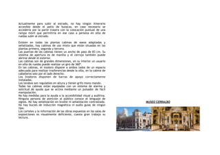 Actualmente para subir al estrado, no hay ningún itinerario
accesible desde el patio de butacas, en caso necesario se
accedería por la parte trasera con la colocación puntual de una
rampa móvil que permitiría en ese caso a persona en silla de
ruedas subir al estrado.
Existen en todas las plantas cabinas de aseos adaptadas y
señalizadas, hay cabinas de uso mixto que están situadas en las
plantas primera, segunda y tercera.
Las puertas de las cabinas tienen un ancho de paso de 83 cm. Su
sistema de apertura es de manilla y el cerrojo también puede
abrirse desde el exterior.
Las cabinas son de grandes dimensiones, en su interior un usuario
en silla de ruedas puede realizar un giro de 360º.
En las cabinas, el inodoro dispone a ambos lados de un espacio
adecuado para realizar trasferencias desde la silla, en la cabina de
caballeros solo por el lado derecho.
Los Inodoros disponen de barras de apoyo correctamente
instaladas.
Los lavabos son regulables en altura y tienen grifo mono mando.
Todas las cabinas están equipadas con un sistema de alarma y
solicitud de ayuda que se activa mediante un pulsador de fácil
manipulación.
No hay medidas para la ayuda a la accesibilidad visual y auditiva.
Ninguna persona de atención al público conoce el lenguaje de
signos. No hay señalización en braille ni señalización contrastada.
No hay bucles de inducción magnética ni audio guías de ningún
tipo.
Los carteles y la información de las obras expuestas en las salas de
exposiciones es visualmente deficiente, cuesta gran trabajo su
lectura.
MUSEO CERRALBO
 