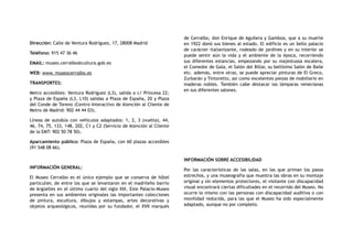 Dirección: Calle de Ventura Rodríguez, 17, 28008 Madrid
Teléfono: 915 47 36 46
EMAIL: museo.cerralbo@cultura.gob.es
WEB: www. museocerralbo.es
TRANSPORTES:
Metro accesibles: Ventura Rodríguez (L3), salida a c/ Princesa 22;
y Plaza de España (L3, L10) salidas a Plaza de España, 20 y Plaza
del Conde de Toreno (Centro Interactivo de Atención al Cliente de
Metro de Madrid: 902 44 44 03).
Líneas de autobús con vehículos adaptados: 1, 2, 3 (vuelta), 44,
46, 74, 75, 133, 148, 202, C1 y C2 (Servicio de Atención al Cliente
de la EMT: 902 50 78 50).
Aparcamiento público: Plaza de España, con 60 plazas accesibles
(91 548 08 66).
INFORMACIÓN GENERAL:
El Museo Cerralbo es el único ejemplo que se conserva de hôtel
particulier, de entre los que se levantaron en el madrileño barrio
de Argüelles en el último cuarto del siglo XIX. Este Palacio-Museo
presenta en sus ambientes originales las importantes colecciones
de pintura, escultura, dibujos y estampas, artes decorativas y
objetos arqueológicos, reunidas por su fundador, el XVII marqués
de Cerralbo, don Enrique de Aguilera y Gamboa, que a su muerte
en 1922 donó sus bienes al estado. El edificio es un bello palacio
de carácter italianizante, rodeado de jardines y en su interior se
puede sentir aún la vida y el ambiente de la época, recorriendo
sus diferentes estancias, empezando por su majestuosa escalera,
el Comedor de Gala, el Salón del Billar, su bellísimo Salón de Baile
etc. además, entre otras, se puede apreciar pinturas de El Greco,
Zurbarán y Tintoretto, así como excelentes piezas de mobiliario en
maderas nobles. También cabe destacar las lámparas venecianas
en sus diferentes salones.
INFORMACIÓN SOBRE ACCESIBILIDAD
Por las características de las salas, en las que priman los pasos
estrechos, y una museografía que muestra las obras en su montaje
original y sin elementos protectores, el visitante con discapacidad
visual encontrará ciertas dificultades en el recorrido del Museo. No
ocurre lo mismo con las personas con discapacidad auditiva o con
movilidad reducida, para las que el Museo ha sido especialmente
adaptado, aunque no por completo.
 