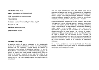 TELÉFONO: 917 01 18 63
EMAIL: www.madrid.es/museodehistoria
WEB: www.madrid.es/museodehistoria
TRANSPORTES:
Metro con ascensor: Tribunal L1 y L10 Bilbao L1 y L4
Bus: 37. 40, 149
Cercanías: Madrid-Recoletos
Aparcamiento: Barceló
INFORMACIÓN GENERAL:
El Museo de Historia de Madrid, inaugurado en 1929, está situado
en uno de los grandes edificios del barroco madrileño, el antiguo
Hospicio de San Fernando y donde estuvo en tiempos la
Hemeroteca municipal que dirigió Manuel Machado, es obra de
Pedro Ribera, autor también del Cuartel de Conde Duque y del de
Puerta de Toledo, este museo exhibe muestras de la evolución
histórica de Madrid y pretende ofrecer una visión global de las
artes, industrias, vida cotidiana y costumbres de sus habitantes
desde que en 1561 fuera elegida capital de España hasta la
actualidad.
Tras una larga remodelación, tanto del edificio como de la
colección que alberga, que termino a finales de 2014, el Museo de
Historia muestra hoy más de 60.000 objetos relacionados con
Madrid, con sus colecciones de pinturas, estampas, cartografía,
maquetas, dibujos, fotografías, postales, esculturas, porcelanas,
orfebrería, abanicos, muebles, armas, monedas o medallas.
Como escribe Andrés Trapiello en su libro “Madrid”, editado en
2020, y en este caso, sí que tengo que decir que estoy bastante de
acuerdo con el autor, cuando escribe “por los cuadros y objetos
que se conservan en él, de gran modestia, puede llegar a parecer
m á s u n a a l m o n e d a q u e u n m u s e o … ”
Pero también hay objetos de gran valor entre los que destacan: la
Maqueta de Madrid o plano relieve de León Gil de Palacio,
realizada en 1830, La Alegoría de la villa de Madrid de Francisco
de Goya, la Virgen con San Fernando de Luca Giordano, la
colección de Porcelana del Buen Retiro, la colección de cartografía
histórica, el conjunto de la casa de Mesonero Romanos, los objetos
del artista Gutiérrez Solana o la colección de fotografías
históricas.
En su interior también se encuentra La Capilla del Museo de
Historia, un espacio cultural que acoge un interesante programa
que incluye conciertos y conferencias
 