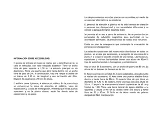 INFORMACIÓN SOBRE ACCESIBILIDAD:
El acceso de entrada al museo se realiza por la calle Fuencarral, la
calle es vehicular, con vado rebajado accesible. Tiene un ancho
libre de paso superior a 1,50 m. La entrada principal es sin
desniveles. Tiene una puerta que abre hacia dentro con un ancho
libre de paso de 2m. A continuación, hay una rampa accesible de
un tramo de 3,30 m. de longitud y una inclinación del 8%m.
Dispone de pasamanos a 90 cm de altura.
El edificio tiene 5 plantas, 4 abiertas al público. En la planta baja
se encuentran la zona de atención al público, salas de
exposiciones y la sala de investigación, mientras que en las plantas
superiores y en la planta sótano, están las demás salas de
exposiciones y los aseos
Los desplazamientos entre las plantas son accesibles por medio de
un ascensor alternativo a las escaleras
El personal de atención al público no ha sido formado en atención
a personas con discapacidad y con necesidades diferentes y no
conoce la Lengua de Signos Española (LSE)
Se permite el acceso a perro de asistencia. No se prestan bucles
personales de inducción magnética para participar en las
actividades del museo. Se prestan sillas de ruedas a los visitantes
Existe un plan de emergencia que contempla la evacuación de
personas con discapacidad
Las salas de exposiciones del museo están distribuidas en todas las
plantas, se accede por ascensores, a excepción de una zona de la
planta 1 a la que se accede a través de una rampa. Las maquetas,
expositores y vitrinas horizontales tienen una altura de 90cm.El
tipo de suelo horizontal es homogéneo y antideslizante
Hay un total de 3 ascensores, con un ancho de puerta de 80 cm. La
altura de los botones de llamada es de 1m
El Museo cuenta con un total de 2 aseos adaptados, ubicados junto
al núcleo de ascensores. El Aseo tiene una puerta abatible hacia
dentro y hacia fuera de 80cm. El espacio libre de giro tiene un
diámetro de 1,40 m. El inodoro, tiene una taza con una altura de
55 cm. El espacio de acercamiento lateral izquierdo es de 65 cm y
frontal de 1,20. Tiene una barra lateral de apoyo abatible a la
izquierda y altura 75-90 cm El lavabo tiene una altura y fondo
libre de 70 y 60cm. El Grifo es de Mono mando de palanca
alargada de fácil manipulación
 