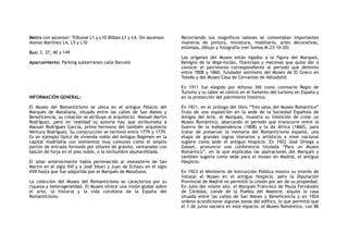 Metro con ascensor: Tribunal L1 y L10 Bilbao L1 y L4. Sin ascensor
Alonso Martínez L4, L5 y L10
Bus: 3, 37, 40 y 149
Aparcamiento: Parking subterráneo calle Barceló
INFORMACIÓN GENERAL:
El Museo del Romanticismo se ubica en el antiguo Palacio del
Marqués de Matallana, situado entre las calles de San Mateo y
Beneficencia, su creación se atribuye al arquitecto Manuel Martin
Rodríguez, pero en realidad su autoría hay que atribuírsela a
Manuel Rodríguez García, primo hermano del también arquitecto
Ventura Rodríguez. Su construcción se terminó entre 1779 y 1779.
Es un ejemplo típico de vivienda noble del Antiguo Régimen en la
capital madrileña con elementos muy comunes como el amplio
portón de entrada formado por sillares de granito, ventanales con
balcón de forja en el piso noble, o la techumbre abuhardillada.
El solar anteriormente había pertenecido al monasterio de San
Martin en el siglo XVI y a José Sibari y Juan de Echazu en el siglo
XVII hasta que fue adquirido por el Marqués de Matallana.
La colección del Museo del Romanticismo se caracteriza por su
riqueza y heterogeneidad. El Museo ofrece una visión global sobre
el arte, la historia y la vida cotidiana de la España del
Romanticismo.
Recorriendo sus magníficos salones se contemplan importantes
muestras de pintura, miniatura, mobiliario, artes decorativas,
estampa, dibujo y fotografía (ver Somos M.23-10-20)
Los orígenes del Museo están ligados a la figura del Marques,
Benigno de la Vega-Inclán, filántropo y mecenas que quiso dar a
conocer el patrimonio correspondiente al periodo que delimito
entre 1808 y 1860, fundador asimismo del Museo de El Greco en
Toledo y del Museo Casa de Cervantes de Valladolid.
En 1911 fue elegido por Alfonso XIII como comisario Regio de
Turismo y su labor se centró en el fomento del turismo en España y
en la protección del patrimonio histórico.
En 1921, en el prólogo del libro “Tres salas del Museo Romántico”
fruto de una exposición en la sede de la Sociedad Española de
Amigos del Arte, el Marques, muestra su intención de crear un
Museo Romántico, abarcando el periodo que transcurre entre la
Guerra de la Independencia (1808) y la de África (1860), para
tratar de preservar la memoria del Romanticismo español, una
etapa de grandes logros literarios y artísticos a nivel nacional
sugiere como sede el antiguo Hospicio. En 1922 José Ortega y
Gasset, pronuncio una conferencia titulada “Para un Museo
Romántico”, en la que explicaba las aspiraciones del Marqués y
también sugería como sede para el museo en Madrid, el antiguo
Hospicio.
En 1923 el Ministerio de Instrucción Pública mostro su interés de
instalar el Museo en el antiguo Hospicio, pero la Diputación
Provincial de Madrid no permitió la cesión por ser de su propiedad.
En Julio del mismo año, el Marqués Francisco de Paula Fernández
de Córdoba, conde de la Puebla del Maestre, alquilo la casa
situada entre las calles de San Mateo y Beneficencia y en 1924
ordeno acondicionar algunas zonas del edifico, lo que permitió que
el 1 de junio naciera en este espacio, el Museo Romántico, con 86
 