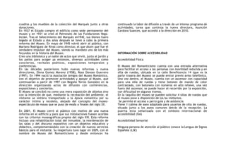 cuadros y los muebles de la colección del Marqués junto a otras
donaciones.
En 1927 el Estado compro el edificio como sede permanente del
museo y en 1931 se creó el Patronato de las Fundaciones Vega-
Inclán. Tras el fallecimiento del Marqués en1942, sus bienes fuero
legado al Estado y dos años después se llevó a cabo la primera
reforma del Museo. En mayo de 1945 volvió abrir al público, con
Mariano Rodríguez de Rivas como director, el que dicen que fue el
verdadero impulsor del Museo, siendo su mandato uno de los más
fecundos en la historia del Museo.
Creo una biblioteca y un salón de actos que sirvió, junto al jardín y
los patios para acoger ya entonces, diversas actividades como
conciertos, recitales poéticos, exposiciones temporales y
conferencias.
En las décadas posteriores hubo nuevas reformas y nueva
direcciones, Elena Gomez Moreno (1958), Rosa Donoso Guerrero
(1997). En 1994 nació la Asociación Amigos del Museo Romántico,
con el objetivo de promover actividades y apoyar al Museo, que
continuarían a partir de 1997 con Begoña Torres González en la
dirección organizando actos de difusión con conferencias,
exposiciones y conciertos.
El Museo se concibió no como una mera exposición de objetos sino
con la intención de que, mediante la recreación del ambiente, el
visitante se sintiera transportado a la época romántica por su
carácter íntimo y recoleto, alejado del concepto del museo-
espectáculo de masas que se puso de moda a finales del siglo XX.
En 2001, El Museo cerró al público con motivo de una nueva
reforma en el edificio y para que sus instalaciones fuesen acordes
con los criterios museográficos propios del siglo XXI. Esta reforma
incluyo una rehabilitación total del inmueble, la reordenación de
las salas y del discurso expositivo con un objetivo educativo y
didáctico, complementándolo con la creación de nuevos servicios
básicos para el visitante. Su reapertura tuvo lugar en 2009, con el
nombre de Museo del Romanticismo y desde entonces ha
continuado la labor de difusión a través de un intenso programa de
actividades, tarea que continúa la nueva directora, Asunción
Cardona Suances, que accedió a la dirección en 2010.
INFORMACIÓN SOBRE ACCESIBILIDAD
Accesibilidad Física
El Museo del Romanticismo cuenta con una entrada alternativa
para facilitar el acceso a las personas con movilidad reducida y en
silla de ruedas, ubicada en la calle Beneficencia 14 (que es la
parte trasera del Museo) se puede entrar previo aviso telefónico.
Una vez dentro, el Museo, cuenta con un ascensor con capacidad
para una silla de ruedas y tiene botones de mando de color
contrastado, con botonera con números en alto relieve, una vez
fuera del ascensor, se puede hacer el recorrido por la exposición,
con dificultad en algunos tramos.
En la taquilla del museo se pueden solicitar 4 sillas de ruedas que
el museo pone a disposición de los/as visitantes.
Se permite el acceso a perro guía y de asistencia
Tiene 1 cabina de aseo adaptado para usuarios de silla de ruedas,
situado junto a los aseos comunes detrás de la recepción. La
puerta esta señalizada con el símbolo internacional de
accesibilidad (SIA)
Accesibilidad Sensorial
Ninguna persona de atención al público conoce la Lengua de Signos
Española (LSE)
 