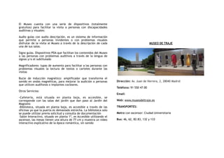 El Museo cuenta con una serie de dispositivos (totalmente
gratuitos) para facilitar la visita a personas con discapacidades
auditivas y visuales:
Audio guías con audio descripción, es un sistema de información
que permite a personas invidentes o con problemas visuales
disfrutar de la visita al Museo a través de la descripción de cada
una de sus salas.
Signo guías. Dispositivos PDA que facilitan los contenidos del Museo
a las personas con problemas auditivos a través de la lengua de
signos y/o el subtitulado
Magnificadores: lupas de aumento para facilitar a las personas con
problemas visuales la lectura de textos o carteles durante las
visitas
Bucle de inducción magnético: amplificador que transforma el
sonido en ondas magnéticas, para mejorar la audición a personas
que utilicen audífonos o implantes cocleares.
Otros Servicios:
-Cafetería, está situada en planta baja, es accesible, se
corresponde con las salas del jardín que dan paso al Jardín del
Magnolio
-Biblioteca, situada en planta baja, es accesible a través de las
oficinas ya que la puerta es demasiado estrecha. La biblioteca solo
se puede utilizar previa solicitud y consulta de documentación
-Salón Interactivo, situado en planta 1ª, es Accesible utilizando el
ascensor, las mesas tienen una altura de 77 cm y muestra un video
interactivo explicativo de la época romántica, sin sonido
MUSEO DE TRAJE
Dirección: Av. Juan de Herrera, 2, 28040 Madrid
Teléfono: 91 550 47 00
Email:
Web: www.museodeltraje.es
TRANSPORTES:
Metro con ascensor: Ciudad Universitaria
Bus: 46, 62, 82.83, 132 y 133
 