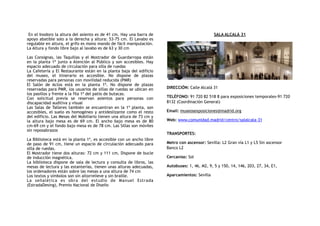 En el Inodoro la altura del asiento es de 41 cm. Hay una barra de
apoyo abatible solo a la derecha y altura: 53-75 cm. El Lavabo es
regulable en altura, el grifo es mono mando de fácil manipulación.
La Altura y fondo libre bajo al lavabo es de 63 y 30 cm
Las Consignas, las Taquillas y el Mostrador de Guardarropa están
en la planta 1ª junto a Atención al Público y son accesibles. Hay
espacio adecuado de circulación para silla de ruedas
La Cafetería y El Restaurante están en la planta baja del edificio
del museo, el itinerario es accesible. No dispone de plazas
reservadas para personas con movilidad reducida (PMR)
El Salón de Actos está en la planta 1ª. No dispone de plazas
reservadas para PMR, los usuarios de sillas de ruedas se ubican en
los pasillos y frente a la fila 1ª del patio de butacas.
Con solicitud previa se reservan asientos para personas con
discapacidad auditiva y visual
Las Salas de Talleres también se encuentran en la 1ª planta, son
accesibles, el suelo es homogéneo y antideslizante como el resto
del edificio. Las Mesas del Mobiliario tienen una altura de 73 cm y
la altura bajo mesa es de 69 cm. El ancho bajo mesa es de 80
cm-69 cm y el fondo bajo mesa es de 78 cm. Las Sillas son móviles
sin reposabrazos
La Biblioteca está en la planta 1ª, es accesible con un ancho libre
de paso de 91 cm, tiene un espacio de circulación adecuado para
silla de ruedas.
El Mostrador tiene dos alturas: 72 cm y 111 cm, Dispone de bucle
de inducción magnética.
La biblioteca dispone de sala de lectura y consulta de libros, las
mesas de lectura y las estanterías, tienen unas alturas adecuadas,
los ordenadores están sobre las mesas a una altura de 74 cm
Los textos y símbolos son sin altorrelieve y sin braille.
La señalética es obra del estudio de Manuel Estrada
(EstradaDesing), Premio Nacional de Diseño
SALA ALCALÁ 31
DIRECCIÓN: Calle Alcalá 31
TELÉFONO: 91 720 82 518 8 para exposiciones temporales-91 720
8132 (Coordinación General)
Email: museosexposiciones@madrid.org
Web: www.comunidad.madrid/centro/salalcala-31
TRANSPORTES:
Metro con ascensor: Sevilla: L2 Gran vía L1 y L5 Sin ascensor
Banco L2
Cercanías: Sol
Autobuses: 1, 46, M2, 9, 5 y 150, 14, 146, 203, 27, 34, E1,
Aparcamientos: Sevilla
 