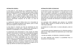 INFORMACIÓN GENERAL:
La Sala Alcalá 31, está ubicada en un emblemático edificio de
Antonio Palacios levantado entre 1935 y 1943 para alojar el Banco
Mercantil e Industrial. En la actualidad depende de la Comunidad
de Madrid. Tras la extensa remodelación realizada por los
arquitectos José Luis Iñiguez de Ozoño e Ignacio de las Casas, el
edificio se inauguró en el año 2002 para albergar oficinas de la
entonces denominada Consejería de las Artes y la sala de
exposiciones.
La Subdirección General de Bellas Artes de la Comunidad de
Madrid es la encargada de gestionar este espacio, junto a la Sala
del Canal de Isabel II y la Sala Arte Joven.
La Sala Alcalá 31 mantiene una línea de exposiciones de arte
contemporáneo de acceso libre y gratuito que promocionan y
fomentan la accesibilidad a la creación contemporánea.
Su programación está especializada en artes visuales de ámbito
nacional e internacional, se interesa por la diversidad de lenguajes
que caracterizan el arte actual. Exposiciones individuales y
colectivas-centradas en artistas media carrera, en revisiones de la
trayectoria de artistas consolidados que han sufrido diversa
fortuna crítica y en la presentación de importantes colecciones de
arte de Latinoamérica coincidiendo con la Feria ArcoMadrid-
diversidad de soportes y formatos e incorporación de las nuevas
tecnologías como forma de expresión artística, son algunos de los
rasgos que definen las muestra que acoge Alcalá 31
INFORMACIÓN SOBRE ACCESIBILIDAD:
La Sala Alcalá 31 tiene su entrada por el mismo número de la calle
que la da el nombre, Calle Alcalá 31. La entrada está a ras de
suelo, sin escalones ni desniveles y es accesible para personas en
silla de ruedas a través de otra puerta que se encuentra al lado de
la principal y es necesario ser asistido por personal de la Sala,
tanto para abrir la puerta como para que acompañen al vestíbulo
donde está el mostrador de información y el ascensor para subir a
las plantas.
Los ascensores están adaptados para personas con movilidad
reducida (PMR) y permite la entrada de silla de ruedas con un
radio de giro adecuado.
Los botones de la cabina están a la altura adecuada y están en
braille.
Los ascensores permiten desplazarse por las diferentes plantas y
poder ver sin ningún problema las exposiciones que en ellas hayan
programadas,.
Las salas son amplias, sin obstáculos y totalmente accesibles.
Los aseos adaptados para facilitar la accesibilidad física se
encuentran en la planta baja.
 