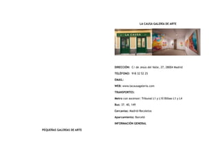 PEQUEÑAS GALERÍAS DE ARTE
LA CAUSA GALERÍA DE ARTE
DIRECCIÓN:  C/ de Jesús del Valle, 27, 28004 Madrid
TELÉFONO:  918 32 52 25
EMAIL:
WEB: www.lacausagaleria.com
TRANSPORTES:
Metro con ascensor: Tribunal L1 y L10 Bilbao L1 y L4
Bus: 37. 40, 149
Cercanías: Madrid-Recoletos
Aparcamiento: Barceló
INFORMACIÓN GENERAL
 