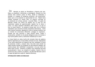 Manuela se educó en Periodismo e Historia del arte.
Pablo es arquitecto, interiorista y escenógrafo. Durante los tres
últimos años vivieron juntos en París, donde se dedicaban a
estudiar y a trabajar en proyectos artísticos y de construcción.
Hasta que se les presentó la oportunidad de oro. ‘Desde hacía
tiempo teníamos en mente abrir un espacio centrado en
la  promoción de artistas jóvenes  –recuerda Pablo-. El padre de
Manuela recibió una oferta de alquiler por el local de una
importante cadena de supermercados. Aquello fue el ahora o
nunca. En aquel momento decidimos darle forma a lo que es
hoy  La Causa Galería’. Su proyecto encaja bien con el entorno
malasañero que concentra muchas propuestas alternativas.  Como
ellos mismos comentan, Malasaña es como un parque temático con
un montón de atracciones diferentes –prosigue el arquitecto-.
Aunque sea muy nocturno y haya muchos bares, clubes y
restaurantes, también es de parada obligatoria para los turistas y
hay mucho público joven y cooltureta rondando por la zona’.
La Causa Galería se aleja mucho del concepto típico de aséptica
galería regentada por el inaccesible promotor de arte. Representa
a esa  nueva generación  de espacios que han cambiado la forma
de  presentar, vender y comprar obra. Una idea nueva donde las
redes sociales mandan (su Instagram ha sido bastante alabado, por
cierto) porque dan visibilidad a propuestas a las que antes era
difícil tener acceso. ‘Tenemos un público muy millennial que está
acostumbrado a hacer sus compras en pijama. Nuestro reto es
sacarlo de casa y traerlo a la galería’. Así describe Manuela cuál es
el papel del galerista moderno. (Madrid diferente)
INFORMACIÓN SOBRE ACCESIBILIDAD
 