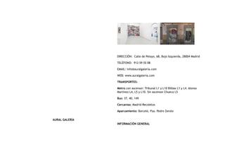 AURAL GALERÍA
DIRECCIÓN:  Calle de Pelayo, 68, Bajo Izquierda, 28004 Madrid
TELÉFONO:  912 59 55 08
EMAIL: info@auralgalería.com
WEB: www.auralgaleria.com
TRANSPORTES:
Metro con ascensor: Tribunal L1 y L10 Bilbao L1 y L4. Alonso
Martínez L4, L5 y L10. Sin ascensor Chueca L5
Bus: 37. 40, 149
Cercanías: Madrid-Recoletos
Aparcamiento: Barceló, Pza. Pedro Zerolo
INFORMACIÓN GENERAL
 