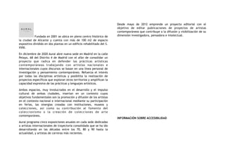 Fundada en 2001 se ubica en pleno centro histórico de
la ciudad de Alicante y cuenta con más de 100 m2 de espacio
expositivo dividido en dos plantas en un edificio rehabilitado del S.
XVIII.
En diciembre de 2020 Aural abre nueva sede en Madrid en la calle
Pelayo, 68 del Distrito 4 de Madrid con el afán de consolidar un
proyecto  que radica en defender las prácticas artísticas
contemporáneas trabajando con artistas nacionales e
internacionales cuyos discursos se basan en una línea personal de
investigación y pensamiento contemporáneo. Refuerza el interés
por todas las disciplinas artísticas y posibilita la realización de
proyectos específicos que exploran otros territorios y amplifican la
capacidad expresiva de las prácticas y lenguajes artísticos.
Ambos espacios,  muy involucrados en el desarrollo y el impulso
cultural de ambas ciudades,  insertan en un contexto  cuyos
objetivos fundamentales son la promoción y difusión de los artistas
en el contexto nacional e internacional mediante su participación
en ferias, las sinergias creadas con instituciones, museos y
colecciones, así como su contribución al fomento del
coleccionismo o la creación de colecciones de arte
contemporáneo.
Aural programa cinco exposiciones anuales en cada sede dedicadas
a artistas internacionales de trayectoria consolidada que se ha ido
desarrollando en las décadas entre los 70, 80 y 90 hasta la
actualidad, y artistas de carreras más recientes.
Desde mayo de 2012 emprende un proyecto editorial con el
objetivo de editar publicaciones de proyectos de artistas
contemporáneos que contribuye a la difusión y visibilización de su
dimensión investigadora, pensadora e intelectual.
INFORMACIÓN SOBRE ACCESIBILIDAD
 