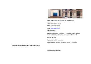 RAFAEL PÉREZ HERNANDO ARTE CONTEMPORÁNEO
DIRECCIÓN:  Calle de Orellana, 18, 28004 Madrid
TELÉFONO: 912 97 64 80 
EMAIL: info@rphart.net
WEB: www.rphart.net/
TRANSPORTES:
Metro con ascensor: Tribunal L1 y L10 Bilbao L1 y L4. Alonso
Martínez L4, L5 y L10. Colón L4 Sin ascensor Chueca L5
Bus: 37. 40, 149
Cercanías: Madrid-Recoletos
Aparcamiento: Barceló, Pza. Pedro Zerolo, Las Salesas
INFORMACIÓN GENERAL
 