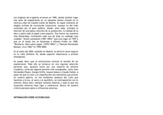 Los orígenes de la galería arrancan en 1996, donde tendrán lugar
una serie de exposiciones en un pequeño sótano situado en la
céntrica calle de Claudio Coello de Madrid. En aquel momento se
elegían artistas de reconocida trayectoria, aunque no del todo
conocidos por el gran público, donde, ante todo, primaba la
elección de una época concreta de su producción, la calidad de la
obra y sobre todo el papel como soporte. Tres fueron las muestras
más destacadas, incluyendo cada una de ellas un catálogo muy
cuidado: “Antón Lamazares (1981-1983)” que tuvo lugar en 1997 y
que en el fondo fue un homenaje a Alfonso Fraile; en 1998,
“Bonifacio: Obra sobre papel. (1970-1990)”; y “Manuel Hernández
Mompó, circa 1966” en 1999-2000.
En el otoño del 2004, también en Madrid, se abrió el nuevo espacio
en la calle Orellana 18, dando especial importancia a artistas
emergentes.
Se puede decir que el eclecticismo articula el sentido de las
exposiciones. Todo ello se enmarca en una rigurosa selección
personal que, apuesta tanto por una mayoría de jóvenes
creadores, como por algunos pintores más consagrados, como Joan
Hernández Pijuán, Giorgio Griffa, Susana Solano o Claude Viallat. A
pesar de que el color y la imperfección son elementos que priman
en nuestra galería, no nos olvidemos tampoco del culto que
hacemos a la luz, al vacío y al equilibrio, en contraposición con lo
anterior. Ahora bien, siempre estamos abiertos a todo lo que nos
sorprenda mientras haya rigor y coherencia, dentro de nuestro
criterio personal ajeno a influencias externas.
INFORMACIÓN SOBRE ACCESIBILIDAD
 