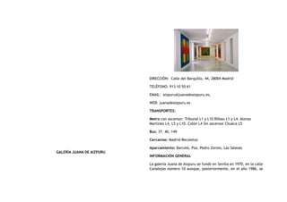 GALERÍA JUANA DE AIZPURU
DIRECCIÓN:  Calle del Barquillo, 44, 28004 Madrid
TELÉFONO: 913 10 55 61
EMAIL:  aizpuru@juanadeaizpuru.es,
WEB: juanadeaizpuru.es
TRANSPORTES:
Metro con ascensor: Tribunal L1 y L10 Bilbao L1 y L4. Alonso
Martínez L4, L5 y L10. Colón L4 Sin ascensor Chueca L5
Bus: 37. 40, 149
Cercanías: Madrid-Recoletos
Aparcamiento: Barceló, Pza. Pedro Zerolo, Las Salesas
INFORMACIÓN GENERAL
La galería Juana de Aizpuru se fundó en Sevilla en 1970, en la calle
Canalejas número 10 aunque, posteriormente, en el año 1986, se
 
