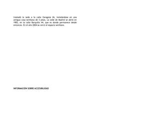 trasladó la sede a la calle Zaragoza 26, instalándose en una
antigua casa sevillana de 3 pisos. La sede de Madrid se abrió en
1983, en la calle Barquillo 44, que es donde permanece desde
entonces. En el año 2004 se cerró el espacio sevillano.
INFORMACIÓN SOBRE ACCESIBILIDAD
 