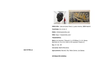 MAX ESTRELLA
DIRECCIÓN:  Calle de Santo Tomé, 6, patio interior, 28004 Madrid
TELÉFONO: 913 19 55 17
EMAIL: info@maxestrella.com
WEB: https://maxestrella.com/
TRANSPORTES:
Metro con ascensor: Tribunal L1 y L10 Bilbao L1 y L4. Alonso
Martínez L4, L5 y L10. Colón L4 Sin ascensor Chueca L5
Bus: 37. 40, 149
Cercanías: Madrid-Recoletos
Aparcamiento: Barceló, Pza. Pedro Zerolo, Las Salesas
INFORMACIÓN GENERAL
 