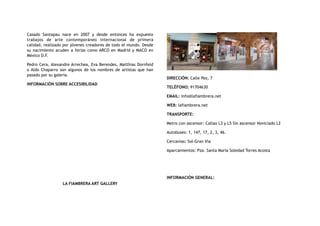 Casado Santapau nace en 2007 y desde entonces ha expuesto
trabajos de arte contemporáneo internacional de primera
calidad, realizado por jóvenes creadores de todo el mundo. Desde
su nacimiento acuden a ferias como ARCO en Madrid y  MACO en
México D.F.
Pedro Cera, Alexandre Arrechea, Eva Berendes, Matthias Dornfeld
o Aldo Chaparro son algunos de los nombres de artistas que han
pasado por su galería.
INFORMACIÓN SOBRE ACCESIBILIDAD
LA FIAMBRERA ART GALLERY
DIRECCIÓN: Calle Pez, 7
TELÉFONO: 91704630 
EMAIL: info@lafiambrera.net
WEB: lafiambrera.net
TRANSPORTE:
Metro con ascensor: Callao L3 y L5 Sin ascensor Noviciado L2
Autobuses: 1, 147, 17, 2, 3, 46.
Cercanías: Sol-Gran Vía
Aparcamientos: Pza. Santa María Soledad Torres Acosta
INFORMACIÓN GENERAL:
 