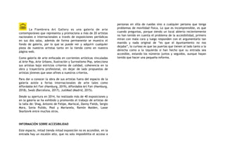 La Fiambrera Art Gallery es una galería de arte
contemporáneo que representa y promociona a más de 20 artistas
nacionales e internacionales a través de exposiciones periódicas
en sus dos salas, además de forma permanente se muestra el
fondo de galería, por lo que se puede ver y adquirir cualquier
pieza de nuestros artistas tanto en la tienda como en nuestra
página web.
Como galería de arte enfocada en corrientes artísticas vinculadas
al Arte Pop, Arte Urbano, Ilustración y Surrealismo Pop, selecciona
sus artistas bajo estrictos criterios de calidad, coherencia en la
obra y trayectoria profesional, sin dejar de lado propuestas de
artistas jóvenes que sean afines a nuestros criterios.
Para dar a conocer la obra de sus artistas fuera del espacio de la
galería asiste a ferias internacionales de arte tales como
Affordable Art Fair (Hamburg, 2019), Affordable Art Fair (Hamburg,
2018), Swab (Barcelona, 2017), JustMad (Madrid, 2015).
Desde su apertura en 2014, ha realizado más de 40 exposiciones y
en la galería se ha exhibido y promovido el trabajo de artistas de
la talla de: Shag, Antonio de Felipe, Mariscal, Danny Fields, Sergio
Mora, Sonia Pulido, Pool y Marianela, Ramón Maiden, Lasse
Skarbovik entre muchos otros.
INFORMACIÓN SOBRE ACCESIBILIDAD
Este espacio, mitad tienda mitad exposición no es accesible, en la
entrada hay un escalón alto, que no solo imposibilita el acceso a
personas en silla de ruedas sino a cualquier persona que tenga
problemas de movilidad física. Lo que es incomprensible, es que
cuando preguntas, porque siendo un local abierto recientemente
no han tenido en cuenta el problema de la accesibilidad, primero
miran con mala cara y luego responden con el argumentarlo tan
manido y nada original de “es que el Ayuntamiento no nos
dejaba”, lo curioso es que las puertas que tienen al lado tanto a la
derecha como a la izquierda si han hecho que su entrada sea
accesible, estando los números juntos y seguidos, aunque hayan
tenido que hacer una pequeña reforma.
 