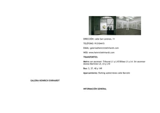 GALERIA HEINRICH EHRHARDT
DIRECCIÓN: calle San Lorenzo, 11
TELÉFONO: 913104415
EMAIL: galeria@heinrichehrhardt.com
WEB: www.heinrichehrhardt.com
TRANSPORTES:
Metro con ascensor: Tribunal L1 y L10 Bilbao L1 y L4. Sin ascensor
Alonso Martínez L4, L5 y L10
Bus: 3, 37, 40 y 149
Aparcamiento: Parking subterráneo calle Barceló
INFORMACIÓN GENERAL
 