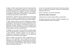Fundada en 1980 en Madrid la galería Heinrich Ehrhardt comienza
su andadura con una exposición inaugural de Cy Twombly, para
posteriormente desarrollar un programa centrado en la generación
de artistas alemanes de la posguerra tales como Imi Knoebel,
Georg Baselitz, Joseph Beuys, Jörg Immendorf, continuando con
sus discípulos Markus Oehlen y Werner Büttner.
Paralelamente, comienzan diversas colaboraciones institucionales
entre las que destaca la organización de la célebre exposición
individual de John Chamberlain en el Palacio de Cristal de Madrid.
En 1985, la galería cambia su ubicación trasladándose a Frankfurt
y ampliando el elenco de artistas a los ya consolidados Dan Flavin,
Blinky Palermo y Ulrich Rückriem. Simultáneamente incorpora a la
generación entonces emergente de artistas alemanes como
Günther Förg, Helmut Dorner, Georg Herold, Martin Kippenberger,
Reinhard Mucha, Franz West y Herbert Brandl.
A mediados de los noventa, Heinrich Ehrhardt se dedica durante
varios años exclusivamente a representar a los artistas Dan Flavin
y Ulrich Rückriem, realizando proyectos de arte público en
colaboración con arquitectos y urbanistas, así como organizando
exposiciones en importantes museos europeos.
Desde la reapertura en Madrid en 1998, la programación de la
galería ha ido añadiendo nuevas posiciones de artistas
emergentes, del ámbito alemán como André Butzer, Björn Dahlem,
Thilo Heinzmann, Tobías Rehberger y Thomas Zipp y de la escena
peninsular como Secundino Hernández, Mauro Cerqueira, Fernando
García, Julia Spínola y Kiko Pérez.
A través de su participación ininterrumpida en todas las ediciones
de Arco, la galería ha mantenido su presencia en Madrid desde
1980 hasta el día de hoy.
Persona responsable o de contacto: Pablo Flores
INFORMACIÓN SOBRE ACCESIBILIDAD
La Página web es accesible y algunos Videos son subtitulados
Se plantean hacer obras y a ver aseos accesibles y adaptados y que
la entrada al despacho también sea accesible
 