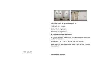 TWIN GALLERY
DIRECCIÓN:  Calle de San Hermenegildo, 28
TELÉFONO:  912 87 00 11
EMAIL: info@twingallery.es
WEB: http://twingallery.es/
ACCESO EN TRANSPORTE PÚBLICO:
METRO con ascensor: Argüelles L3, L4 y L6 sin ascensor: Noviciado
L2, San Bernardo L2 y L4
AUTOBUSES: 3, 21 y 147, C1, M2,138, 573, 656, 657, 658
APARCAMIENTO: Marcenado-Conde Duque, Calle de Sta. Cruz de
Marcenado, 14
INFORMACIÓN GENERAL
 