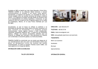 Fundada en 2003 en Madrid por Inés López-Quesada y Silvia Ortiz,
TRAVESÍA CUATRO se ha dedicado desde entonces a renovar
constantemente su enfoque y sus metas como galería.
Inicialmente, el objetivo era apuntar a la necesidad de crear un
vínculo tangible entre las escenas artísticas de Europa y América
Latina, y su programa ha estado centrado desde los primeros años
en la representación de artistas españoles y mexicanos, lo que
culminó en 2013 en la apertura de un segundo espacio en la ciudad
de Guadalajara, México, en la Casa Franco diseñada por Luis
Barragán.
Actualmente, lo que se busca es reflejar la polifonía y la
diversidad de discursos que existen dentro de estos contextos y en
años recientes ha incorporado a su programa artistas
internacionales. Siendo algunos jóvenes y otros establecidos,
mantienen propuestas estéticas que, a través de una dimensión
poética, reflejan una postura sociopolítica definida para así
construir un diálogo que contraste y sea pertinente en relación
con la identidad, la economía global y la multiculturalidad.
TRAVESÍA CUATRO ha constituido una voz propia que aboga por el
uso interdisciplinario del arte como una herramienta activa para
poner en perspectiva crítica los eventos del mundo
contemporáneo. En 2019 se inauguró Travesía Cuatro CDMX, una
nueva galería en la Ciudad de México.
INFORMACIÓN SOBRE ACCESIBILIDAD
TALLER JOSE RINCON
DIRECCIÓN:  calle Valverde 39
TELÉFONO:  665 60 27 04
EMAIL: tallerrincon@gmail.com
WEB: www.grabado-joserincon.com/portraits
TRANSPORTE:
Metro con ascensor:
Autobuses:
Bicimad:
Aparcamientos:
INFORMACIÓN GENERAL
 