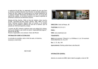 La galerista Ra del Rey, ha regentado la galería de arte que lleva
su nombre en Madrid durante casi 30 años, ha decidido jubilarse a
finales de 2016, según ha comunicado en la actual exposición de
su espacio titulada “Pinacoteca de Bolsillo 20 x 20”, en la que ella
aporta dos cuadros. En la misma muestra y en espacio separado se
presentan cerámicas de diferentes autores.
Rafaela del Rey (Sevilla, 1944) es hija del célebre crítico taurino
de ABC, José María del Rey, Selipe, (Sevilla, 1902 -1987), en cuyo
honor instituyó durante algunos años un premio a la pintura
taurina. Ra ha dirigido la galería de arte de su nombre, que ha
pasado por distintos espacios y etapas.
“A partir de 2017 visitaré la galería como una amiga de la misma,
pero ya sin dirigirla y por tanto sin asumir responsabilidad alguna”,
declaró Ra del Rey. 
Persona responsable o de contacto: Charo del Rincón
INFORMACIÓN SOBRE ACCESIBILIDAD
La entrada es accesible, está a nivel de suelo, sin barrera,
escalones o desniveles
MAS IS MAD
DIRECCIÓN: Calle de Pelayo, 48
TELÉFONO: 913 91 43 11
EMAIL:
WEB: www.madismad.com
TRANSPORTE:
Metro con ascensor: Tribunal L1 y L10 Bilbao L1 y L4. Sin ascensor
Alonso Martínez L4, L5 y L10
Bus: 3, 37, 40 y 149
Aparcamiento: Parking subterráneo calle Barceló
INFORMACIÓN GENERAL
 
Abierta en octubre de 2005, Mad is Mad ha acogido a más de 100
 