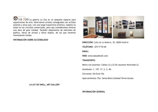 La galería La Zúa es un pequeño espacio para
exposiciones de arte. Alternamos artistas consagrados con artistas
jóvenes y otros que, con una larga trayectoria artística, todavía no
están en los circuitos comerciales, pero que consideramos ofrecen
una obra de gran calidad. También disponemos de ediciones de
gráfica, libros de artista y libros objeto, de los que tenemos
interesantes fondos.
INFORMACIÓN SOBRE ACCESIBILIDAD
LA LEY DE SNELL, ART GALLERY
DIRECCIÓN: Calle de la Madera, 30, 28004 Madrid
TELÉFONO:  674 77 55 69
EMAIL:
WEB: www.laleydenell.com
TRANSPORTE:
Metro con ascensor: Callao L3 y L5 Sin ascensor Noviciado L2
Autobuses: 1, 147, 17, 2, 3, 46.
Cercanías: Sol-Gran Vía
Aparcamientos: Pza. Santa María Soledad Torres Acosta
INFORMACIÓN GENERAL
 