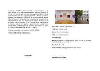 A principios de 2019 anunció su traslado a un nuevo espacio en la
calle Madera, 30, lo que finalmente parece que no se produjo. La
ley de Snell está dirigida por Julia Morera y Manuel Guerra. Julia
es historiadora del arte y gestora cultural y Manuel Guerra es
abogado ejerciente en la comunidad de Madrid y Canarias. Ambos
han realizado en común distintos proyectos de comisariado de
exposiciones de arte. La galería es un espacio dinámico y de
encuentro cultural ubicado en el céntrico barrio madrileño de
Malasaña, donde se realizan exposiciones temporales,
proyecciones cinematográficas, talleres de pintura y otras
actividades relacionadas con la cultura y el arte.
Persona responsable o de contacto: MANUEL GUERRA
INFORMACIÓN SOBRE ACCESIBILIDAD
ELBA BENITEZ
DIRECCIÓN:  Calle de San Lorenzo, 11,
TELÉFONO:  913 08 04 68
EMAIL: info@elbabenitez.com
WEB: www.elbabenitez.com
TRANSPORTES:
Metro con ascensor: Tribunal L1 y L10 Bilbao L1 y L4. Sin ascensor
Alonso Martínez L4, L5 y L10
Bus: 3, 37, 40 y 149
Aparcamiento: Parking subterráneo calle Barceló
INFORMACIÓN GENERAL
 