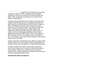 La Galería Elvira González abre sus puertas
en Madrid en febrero de 1994. Fundada por Elvira González,
propietaria y directora de la Galería Theo durante 30 años (de
1966 a 1991). Actualmente las directoras son sus hijas, Elvira
Mignoni e Isabel Mignoni.
La galería está especializada en arte europeo y americano de la
segunda mitad del siglo XX y XXI. Ha realizado exposiciones de
gran relevancia como Mark Rothko en 1995, Picasso y la Mujer en
1996, Una Estética Permanente. Siete Mil Años de Escultura
Moderna en 1997, Alexander Calder / Yves Tanguy en 1999, Dan
Flavin, Donald Judd, Richard Serra en 2003, Donald Judd,
Progresiones 1960-1970 en 2009, Alexander Calder en 2011, A.
Tàpies, Los 60 y 70, Michelangelo Pistoletto en 2012, Robert
Mapplethorpe. Obras de 1980 a 1989 en 2013, Fausto Melotti en
2014, Sol LeWitt en 2015, Juan Muñoz en 2016 y Joan Miró en
2017, Una mirada a lo que vendrá, Olafur Eliasson en 2018, Günter
Haese. Esculturas en 2019.
Artistas reconocidos como Miquel Barceló, Waltercio Caldas, Olafur
Eliasson, Robert Irwin, Chema Madoz, y Robert Mapplethorpe han
entrado a formar parte de la galería a lo largo de los últimos años.
La Galería colabora con museos e instituciones culturales de
primer orden y asesora en la creación de colecciones privadas e
institucionales. Además de las exposiciones que se realizan
habitualmente, la galería dispone de un amplio fondo de obras de
artistas consagrados del siglo XX y XXI.
INFORMACIÓN SOBRE ACCESIBILIDAD
 