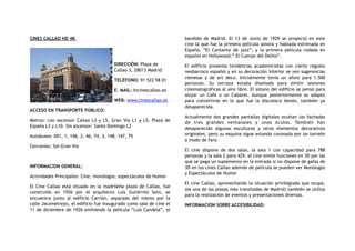 CINES CALLAO HD 4K
 
DIRECCIÓN: Plaza de
Callao 3, 28013 Madrid
TELÉFONO: 91 522 58 01
E. MAIL: Incinescallao.es
WEB: www.cinescallao.es
ACCESO EN TRANSPORTE PÚBLICO:
Metros: con ascensor Callao L3 y L5, Gran Vía L1 y L5, Plaza de
España L3 y L10. Sin ascensor: Santo Domingo L2
Autobuses: 001, 1, 146, 2, 46, 74, 3, 148, 147, 75
Cercanías: Sol-Gran Vía
INFORMACION GENERAL:
Actividades Principales: Cine, monólogos, espectáculos de Humor
El Cine Callao está situado en la madrileña plaza de Callao, fue
construido en 1926 por el arquitecto Luis Gutiérrez Soto, se
encuentra junto al edificio Carrión, separado del mismo por la
calle Jacometrezo, el edificio fue inaugurado como sala de cine el
11 de diciembre de 1926 emitiendo la película “Luis Candela”, el
bandido de Madrid. El 13 de Junio de 1929 se proyectó en este
cine la que fue la primera película sonora y hablada estrenada en
España, “El Cantante de jazz”, y la primera película rodada en
español en Hollywood,” El Cuerpo del Delito”.
El edificio presenta tendencias academicistas con cierto regusto
neobarroco español y en su decoración interior se ven sugerencias
vienesas y de art deco. Inicialmente tenía un aforo para 1.500
personas. Su terraza estaba diseñada para emitir sesiones
cinematográficas al aire libre. El sótano del edificio se pensó para
alojar un Café o un Cabaret. Aunque posteriormente se adaptó
para convertirse en lo que fue la discoteca Xenón, también ya
desaparecida.
Actualmente dos grandes pantallas digitales ocultan las fachadas
de tres grandes ventanales y unos óculos. También han
desaparecido algunas esculturas y otros elementos decorativos
originales, pero su esquina sigue estando coronada por un torreón
a modo de faro.
El cine dispone de dos salas, la sala 1 con capacidad para 788
personas y la sala 2 para 429, el cine emite funciones en 3D por las
que se paga un suplemento en la entrada si no dispone de gafas de
3D en los cines Callao además de película se pueden ver Monólogos
y Espectáculos de Humor
El cine Callao, aprovechando la situación privilegiada que ocupa,
(es una de las plazas más transitadas de Madrid) también se utiliza
para la realización de eventos y presentaciones diversas.
INFORMACION SOBRE ACCESIBILIDAD:
 