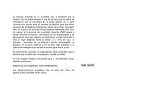La entrada principal no es accesible, hay 4 escalones que lo
impide. Solo se puede acceder a una de las salas por las salida de
emergencia que se encuentra en la parte lateral, en la calle
Jacometrezo, previo aviso al personal de taquilla para que abran
la puerta de la salida de emergencia, tanto para entrar como para
salir. En el patio de butacas no hay espacios reservados para sillas
de ruedas, si la persona con movilidad reducida (PMR) quiere y
puede sentarse en butaca, necesitaría de un acompañante o de
personal del cine para realizar la trasferencia y luego retirarían la
silla al lugar asignado hasta la salida. A la hora de sacar la
entrada, comprobar la localización, siendo aconsejable las
situadas en la parte exterior y en las filas más próximas a la
puerta de emergencia por la que se accede para entrar y salir.
Es conveniente consultar la programación para comprobar que la
película que se desea ver corresponde a la sala accesible.
No hay ninguna medida implantada para la accesibilidad visual,
auditiva y sensorial.
Dispone de aseo adaptado y suelo antideslizante.
Los estacionamientos accesibles más cercanos son: Plaza de
España y Plaza Soledad Torres Acosta
CINES CAPITOL
 