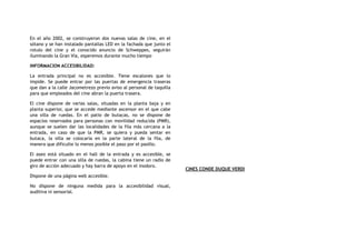 En el año 2002, se construyeron dos nuevas salas de cine, en el
sótano y se han instalado pantallas LED en la fachada que junto el
rotulo del cine y el conocido anuncio de Schweppes, seguirán
iluminando la Gran Vía, esperemos durante mucho tiempo
INFORMACION ACCESIBILIDAD:
La entrada principal no es accesible. Tiene escalones que lo
impide. Se puede entrar por las puertas de emergencia traseras
que dan a la calle Jacometrezo previo aviso al personal de taquilla
para que empleados del cine abran la puerta trasera.
El cine dispone de varias salas, situadas en la planta baja y en
planta superior, que se accede mediante ascensor en el que cabe
una silla de ruedas. En el patio de butacas, no se dispone de
espacios reservados para personas con movilidad reducida (PMR),
aunque se suelen dar las localidades de la fila más cercana a la
entrada, en caso de que la PMR, se quiera y pueda sentar en
butaca, la silla se colocaría en la parte lateral de la fila, de
manera que dificulte lo menos posible el paso por el pasillo.
El aseo está situado en el hall de la entrada y es accesible, se
puede entrar con una silla de ruedas, la cabina tiene un radio de
giro de acción adecuado y hay barra de apoyo en el inodoro.
Dispone de una página web accesible.
No dispone de ninguna medida para la accesibilidad visual,
auditiva ni sensorial.
CINES CONDE DUQUE VERDI
 