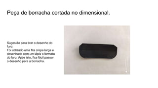 Peça de borracha cortada no dimensional.
Sugestão para tirar o desenho do
furo:
Foi utilizado uma fita crepe larga e
desenhado com um lápis o formato
do furo. Após isto, fica fácil passar
o desenho para a borracha.
 