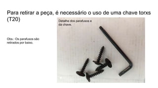 Para retirar a peça, é necessário o uso de uma chave torxs
(T20) Detalhe dos parafusos e
da chave.
Obs.: Os parafusos são
retirados por baixo.
 