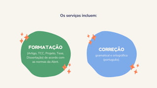 Os serviços incluem:
FORMATAÇÃO
(Artigo, TCC, Projeto, Tese,
Dissertação) de acordo com
as normas da Abnt.
CORREÇÃO
gramatical e ortográfica
(português).
 