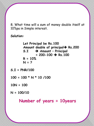 8. What time will a sum of money double itself at
10%pa in Simple interest.
Solution:
Let Principal be Rs.100
Amount double of principal Rs.200
S.I  Amount – Principal
= 200-100  Rs.100
R = 10%
N = ?
S.I = PNR/100
100 = 100 * N * 10 /100
10N = 100
N = 100/10
Number of years = 10years
 