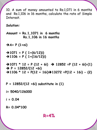 10. A sum of money amounted to Rs.1,071 in 6 months
and Rs.1,106 in 16 months, calculate the rate of Simple
Interest.
Solution:
Amount = Rs.1,1071 in 6 months
Rs.1,106 in 16 months
A= P (1+ni)
1071 = P ( 1+(6/12)i)
1106 = P ( 1+(16/12)i)
1071 * 12 = P (12 + 6i)  12852 =P (12 + 6i)–(1)
 P = 12852/(12 +6i)
1106 * 12 = P(12 + 16i)13272 =P(12 + 16i) - (2)
P = 12852/(12 +6i) substitute in (1)
i= 5040/126000
i = 0.04
R= 0.04*100
R=4%
 
