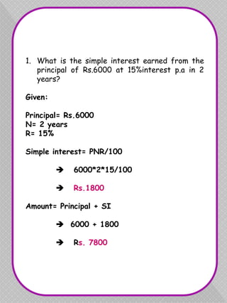 1. What is the simple interest earned from the
principal of Rs.6000 at 15%interest p.a in 2
years?
Given:
Principal= Rs.6000
N= 2 years
R= 15%
Simple interest= PNR/100
 6000*2*15/100
 Rs.1800
Amount= Principal + SI
 6000 + 1800
 Rs. 7800
 