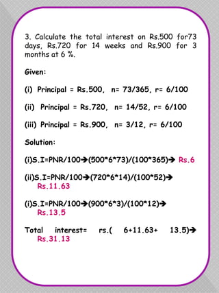 3. Calculate the total interest on Rs.500 for73
days, Rs.720 for 14 weeks and Rs.900 for 3
months at 6 %.
Given:
(i) Principal = Rs.500, n= 73/365, r= 6/100
(ii) Principal = Rs.720, n= 14/52, r= 6/100
(iii) Principal = Rs.900, n= 3/12, r= 6/100
Solution:
(i)S.I=PNR/100(500*6*73)/(100*365) Rs.6
(ii)S.I=PNR/100(720*6*14)/(100*52)
Rs.11.63
(i)S.I=PNR/100(900*6*3)/(100*12)
Rs.13.5
Total interest= rs.( 6+11.63+ 13.5)
Rs.31.13
 